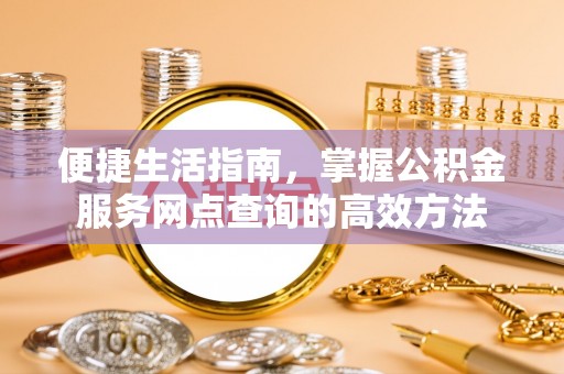 西咸便捷生活指南，掌握公积金服务网点查询的高效方法