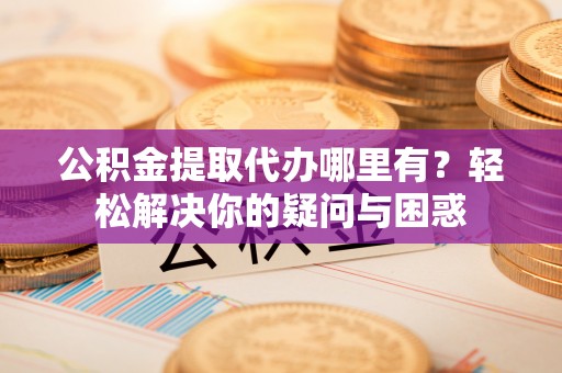 西咸公积金提取代办哪里有？轻松解决你的疑问与困惑