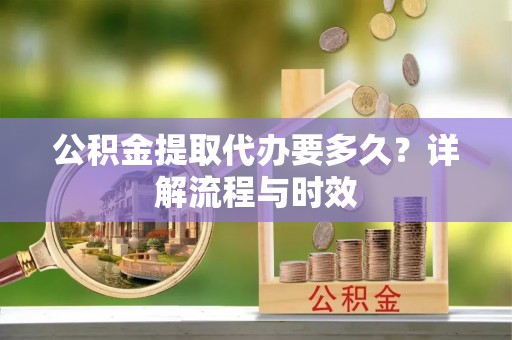 西咸公积金提取代办要多久？详解流程与时效