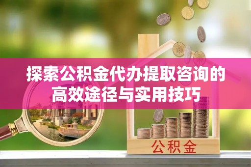 西咸探索公积金代办提取咨询的高效途径与实用技巧