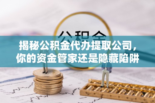 西咸揭秘公积金代办提取公司，你的资金管家还是隐藏陷阱？