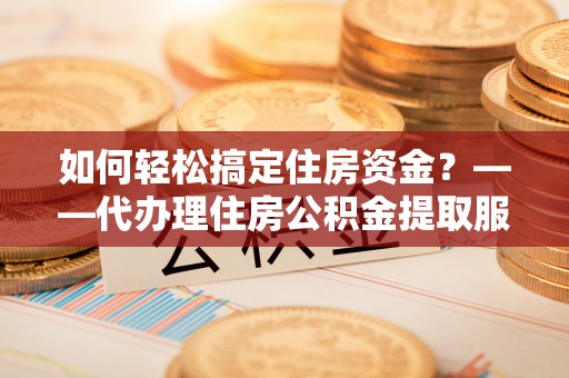 西咸如何轻松搞定住房资金？——代办理住房公积金提取服务全解析