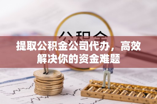 西咸提取公积金公司代办，高效解决你的资金难题