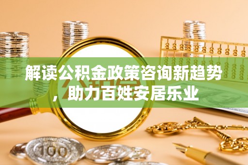 西咸解读公积金政策咨询新趋势，助力百姓安居乐业