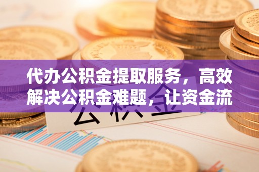 西咸代办公积金提取服务，高效解决公积金难题，让资金流动更灵活